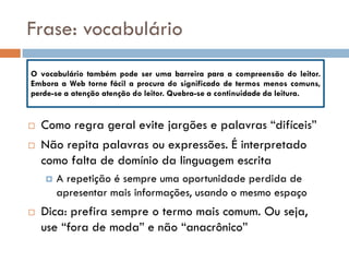 Frase: vocabulário
O vocabulário também pode ser uma barreira para a compreensão do leitor.
Embora a Web torne fácil a procura do significado de termos menos comuns,
perde-se a atenção atenção do leitor. Quebra-se a continuidade da leitura.


   Como regra geral evite jargões e palavras “difíceis”
   Não repita palavras ou expressões. É interpretado
    como falta de domínio da linguagem escrita
       A repetição é sempre uma oportunidade perdida de
        apresentar mais informações, usando o mesmo espaço
   Dica: prefira sempre o termo mais comum. Ou seja,
    use “fora de moda” e não “anacrônico”
 