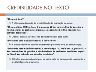 CREDIBILIDADE NO TEXTO
“O carro é bom”
  A afirmação depende da credibilidade da avaliação do autor.
"O carro atinge 100 km/h em 3 s, percorre 25 km com um litro de gasolina e
não há relatos de problemas mecânicos depois de 50 mil km rodando nas
estradas brasileiras".
  O leitor precisa acreditar nos dados fornecidos pelo autor.
“De acordo com a Revista 4Rodas, o carro é bom.
  A credibilidade da opinião é sustentada por outro meio de comunicação.
“De acordo com a Revista 4Rodas, o carro atinge 100 km/h em 3 s, percorre 25
km com um litro de gasolina e não há relatos de problemas mecânicos depois
de 50 mil km rodando nas estradas brasileiras".
  O índicio da apuração de fatos de outro meio de comunicação incrementa a
   credibilidade do argumento.
 