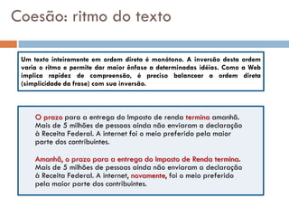 Coesão: ritmo do texto

 Um texto inteiramente em ordem direta é monótono. A inversão desta ordem
 varia o ritmo e permite dar maior ênfase a determinadas idéias. Como a Web
 implica rapidez de compreensão, é preciso balancear a ordem direta
 (simplicidade da frase) com sua inversão.



     O prazo para a entrega do Imposto de renda termina amanhã.
     Mais de 5 milhões de pessoas ainda não enviaram a declaração
     à Receita Federal. A internet foi o meio preferido pela maior
     parte dos contribuintes.

     Amanhã, o prazo para a entrega do Imposto de Renda termina.
     Mais de 5 milhões de pessoas ainda não enviaram a declaração
     à Receita Federal. A internet, novamente, foi o meio preferido
     pela maior parte dos contribuintes.
 