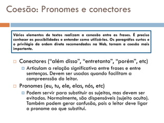 Coesão: Pronomes e conectores

 Vários elementos de textos realizam a conexão entre as frases. É preciso
 conhecer as possibilidades e entender como utilizá-las. Os paragráfos curtos e
 o privilégio da ordem direta recomendados na Web, tornam a coesão mais
 importante.


    Conectores (“além disso”, “entretanto”, “porém”, etc)
        Articulam a relação significativa entre frases e entre
         sentenças. Devem ser usadas quando facilitam a
         compreenssão do leitor.
    Pronomes (eu, tu, ele, elas, nós, etc)
        Podem servir para substituir os sujeitos, mas devem ser
         evitados. Normalmente, são dispensáveis (sujeito oculto).
         Também podem gerar confusão, pois o leitor deve ligar
         o pronome ao que substitui.
 
