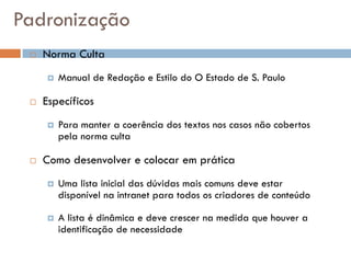 Padronização
    Norma Culta
        Manual de Redação e Estilo do O Estado de S. Paulo

    Específicos
        Para manter a coerência dos textos nos casos não cobertos
         pela norma culta

    Como desenvolver e colocar em prática
        Uma lista inicial das dúvidas mais comuns deve estar
         disponível na intranet para todos os criadores de conteúdo

        A lista é dinâmica e deve crescer na medida que houver a
         identificação de necessidade
 