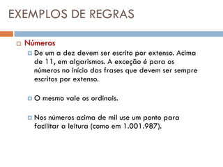 EXEMPLOS DE REGRAS

    Números
        De um a dez devem ser escrito por extenso. Acima
         de 11, em algarismos. A exceção é para os
         números no início das frases que devem ser sempre
         escritos por extenso.

        O mesmo vale os ordinais.

        Nos números acima de mil use um ponto para
         facilitar a leitura (como em 1.001.987).
 