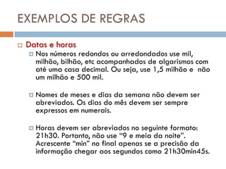 EXEMPLOS DE REGRAS
   Datas e horas
       Nos números redondos ou arredondados use mil,
        milhão, bilhão, etc acompanhados de algarismos com
        até uma casa decimal. Ou seja, use 1,5 milhão e não
        um milhão e 500 mil.

       Nomes de meses e dias da semana não devem ser
        abreviados. Os dias do mês devem ser sempre
        expressos em numerais.

       Horas devem ser abreviados no seguinte formato:
        21h30. Portanto, não use “9 e meia da noite”.
        Acrescente “min” no final apenas se a precisão da
        informação chegar aos segundos como 21h30min45s.
 