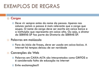 EXEMPLOS DE REGRAS
    Cargos
        Deve vir sempre antes do nome da pessoa. Apenas nas
         colunas sociais a pessoa é mais relevante que o cargo que
         ocupa. O nome do cargo deve ser escrito em caixa baixa e
         a instituição que representa em caixa alta. Ou seja, o diretor
         do SEBRAE-SP faz parte da Diretoria do SEBRAE-SP.
    Palavras em maiúscula
        Fora do início de frases, deve ser usada em caixa-baixa. A
         internet há tempos deixou de ser novidade
    Convenções da Web
        Palavras em CAIXA-ALTA são interpretadas como GRITOS e
         é considerado falta de educação na internet
        Evite exclamações!!!
 