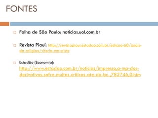 FONTES

    Folha de São Paulo: noticias.uol.com.br

    Revista Piauí: http://revistapiaui.estadao.com.br/edicao-60/anais-
     da-religiao/vitoria-em-cristo

    Estadão (Economia):
     http://www.estadao.com.br/noticias/impresso,a-mp-dos-
     derivativos-sofre-muitas-criticas-ate-do-bc-,782746,0.htm
 