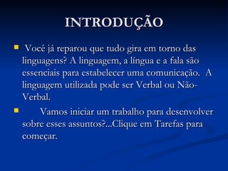 INTRODUÇÃO Você já reparou que tudo gira em torno das linguagens? A linguagem, a língua e a fala são essenciais para estabelecer uma comunicação.  A linguagem utilizada pode ser Verbal ou Não-Verbal.  Vamos iniciar um trabalho para desenvolver sobre esses assuntos?...Clique em Tarefas para começar.  