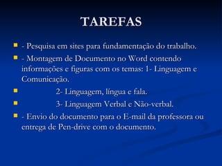 TAREFAS - Pesquisa em sites para fundamentação do trabalho. - Montagem de Documento no Word contendo informações e figuras com os temas: 1- Linguagem e Comunicação. 2- Linguagem, língua e fala. 3- Linguagem Verbal e Não-verbal.  - Envio do documento para o E-mail da professora ou entrega de Pen-drive com o documento. 