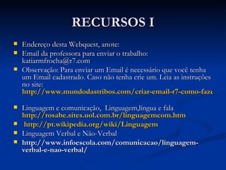RECURSOS I Endereço desta Webquest, anote: Email da professora para enviar o trabalho:  katiarmfrocha@r7.com  Observação: Para enviar um Email é necessário que você tenha um Email cadastrado. Caso não tenha crie um. Leia as instruções no   site:   http://www.mundodastribos.com/criar-email-r7-como-fazer-email-r7-gratuito.html   Linguagem e comunicação,  Linguagem,língua e fala   http://rosabe.sites.uol.com.br/linguagemcom.htm http://pt.wikipedia.org/wiki/Linguagem Linguagem Verbal e Não-Verbal http://www.infoescola.com/comunicacao/linguagem-verbal-e-nao-verbal/ 