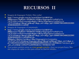RECURSOS  II Imagens de Linguagem Verbal e Não-verbal http://www.google.com.br/search?tbm=isch&hl=pt-BR&source=hp&biw=1024&bih=455&q=linguagem+verbal+e+n%C3%A3o+verbal+exemplos&gbv=2&oq=linguagem+verbal+e+n%C3%A3o&aq=3&aqi=g4&aql=1&gs_sm=c&gs_upl=310l8817l0l12400l22l22l0l11l11l0l384l2825l1.3.1.6l11l0 Imagens de Linguagem e Comunicação http://www.google.com.br/search?tbm=isch&hl=pt-BR&source=hp&biw=1024&bih=455&q=linguagem+verbal+e+n%C3%A3o+verbal+exemplos&gbv=2&oq=linguagem+verbal+e+n%C3%A3o&aq=3&aqi=g4&aql=1&gs_sm=c&gs_upl=310l8817l0l12400l22l22l0l11l11l0l384l2825l1.3.1.6l11l0#hl=pt-BR&gbv=2&tbm=isch&sa=1&q=linguagem+e+comunica%C3%A7%C3%A3o&oq=linguagem&aq=8&aqi=g10&aql=1&gs_sm=c&gs_upl=138525l141236l0l146231l26l13l0l0l0l6l400l1925l5.6.0.1.1l13l0&bav=on.2,or.r_gc.r_pw.,cf.osb&fp=eb04a973ad605866&biw=1024&bih=455 Você poderá também entrar   no   www.google.com.br   e fazer sua   própria busca. Mas não esqueça de copiar os sites para colocar no final do trabalho. 