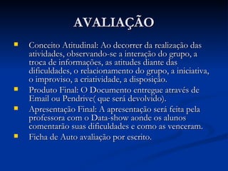 AVALIAÇÃO Conceito Atitudinal: Ao decorrer da realização das atividades, observando-se a interação do grupo, a troca de informações, as atitudes diante das dificuldades, o relacionamento do grupo, a iniciativa, o improviso, a criatividade, a disposição.  Produto Final: O Documento entregue através de Email ou Pendrive( que será devolvido). Apresentação Final: A apresentação será feita pela professora com o Data-show aonde os alunos comentarão suas dificuldades e como as venceram. Ficha de Auto avaliação por escrito. 