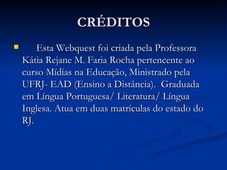 CRÉDITOS Esta Webquest foi criada pela Professora Kátia Rejane M. Faria Rocha pertencente ao curso Mídias na Educação, Ministrado pela UFRJ- EAD (Ensino a Distância).  Graduada em Língua Portuguesa/ Literatura/ Língua Inglesa. Atua em duas matrículas do estado do RJ. 