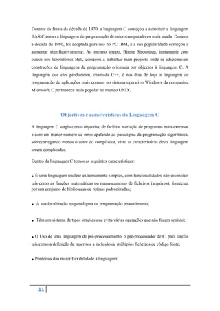 Durante os finais da década de 1970, a linguagem C começou a substituir a linguagem
BASIC como a linguagem de programação de microcomputadores mais usada. Durante
a década de 1980, foi adoptada para uso no PC IBM, e a sua popularidade começou a
aumentar significativamente. Ao mesmo tempo, Bjarne Stroustrup, juntamente com
outros nos laboratórios Bell, começou a trabalhar num projecto onde se adicionavam
construções de linguagens de programação orientada por objectos à linguagem C. A
linguagem que eles produziram, chamada C++, é nos dias de hoje a linguagem de
programação de aplicações mais comum no sistema operativo Windows da companhia
Microsoft; C permanece mais popular no mundo UNIX.




                Objectivos e características da Linguagem C

A linguagem C surgiu com o objectivo de facilitar a criação de programas mais extensos
e com um menor número de erros apelando ao paradigma da programação algorítmica,
sobrecarregando menos o autor do compilador, visto as características desta linguagem
serem complicadas.

Dentro da linguagem C temos as seguintes características:


. É uma linguagem nuclear extremamente simples, com funcionalidades não essenciais
tais como as funções matemáticas ou manuseamento de ficheiros (arquivos), fornecida
por um conjunto de bibliotecas de rotinas padronizadas;


. A sua focalização no paradigma de programação procedimento;
. Têm um sistema de tipos simples que evita várias operações que não fazem sentido;
. O Uso de uma linguagem de pré-processamento, o pré-processador de C, para tarefas
tais como a definição de macros e a inclusão de múltiplos ficheiros de código fonte;


. Ponteiros dão maior flexibilidade à linguagem;


   11
 