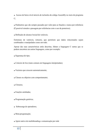 . Acesso de baixo nível através de inclusões de código Assembly no meio do programa
C;


. Parâmetros que são sempre passados por valor para as funções e nunca por referência
(É possível simular a passagem por referências com o uso de ponteiros);


. Definição do alcance lexical de variáveis;
Estruturas de variáveis, (structs), que permitem que dados relacionados sejam
combinados e manipulados como um todo.

Apesar das suas características atrás descritas, faltam a linguagem C outras que se
podem encontrar em outras linguagens, como por exemplo:


. Segurança de tipo;
. Colector de lixo (mais comum em linguagens interpretadas);
. Vectores que crescem automaticamente;
. Classes ou objectos com comportamento;
. Closures;
. Funções aninhadas;
. Programação genérica;
. Sobrecarga de operadores;
. Meta-programação;
. Apoio nativo de multithreading e comunicação por rede
     12
 