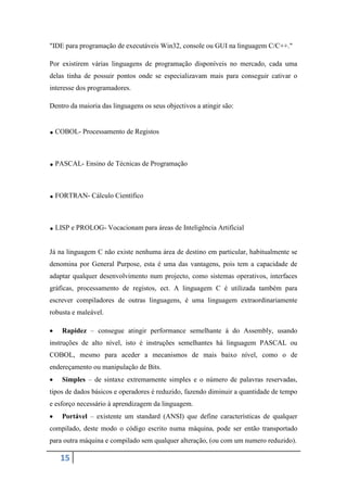 "IDE para programação de executáveis Win32, console ou GUI na linguagem C/C++."

Por existirem várias linguagens de programação disponíveis no mercado, cada uma
delas tinha de possuir pontos onde se especializavam mais para conseguir cativar o
interesse dos programadores.

Dentro da maioria das linguagens os seus objectivos a atingir são:


. COBOL- Processamento de Registos

. PASCAL- Ensino de Técnicas de Programação

. FORTRAN- Cálculo Científico

. LISP e PROLOG- Vocacionam para áreas de Inteligência Artificial
Já na linguagem C não existe nenhuma área de destino em particular, habitualmente se
denomina por General Purpose, esta é uma das vantagens, pois tem a capacidade de
adaptar qualquer desenvolvimento num projecto, como sistemas operativos, interfaces
gráficas, processamento de registos, ect. A linguagem C é utilizada também para
escrever compiladores de outras linguagens, é uma linguagem extraordinariamente
robusta e maleável.

    Rapidez – consegue atingir performance semelhante á do Assembly, usando
instruções de alto nível, isto é instruções semelhantes há linguagem PASCAL ou
COBOL, mesmo para aceder a mecanismos de mais baixo nível, como o de
endereçamento ou manipulação de Bits.
    Simples – de sintaxe extremamente simples e o número de palavras reservadas,
tipos de dados básicos e operadores é reduzido, fazendo diminuir a quantidade de tempo
e esforço necessário à aprendizagem da linguagem.
    Portável – existente um standard (ANSI) que define características de qualquer
compilado, deste modo o código escrito numa máquina, pode ser então transportado
para outra máquina e compilado sem qualquer alteração, (ou com um numero reduzido).

   15
 