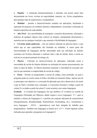 Popular – é conhecida internacionalmente e utilizada, esta porem muito bem
documentada em livros, revistas de especialidade, manuais, etc. Existe compiladores
para qualquer tipo de arquitecturas e computadores.
    Modular – permite o desenvolvimento modular em aplicações, facilitando a
separação de projectos em módulos distintos, independentes, recorrendo à utilização de
funções específicas de cada módulo.
    Alto Nível – há a possibilidade de manipular a memória directamente, utilizando o
endereço de qualquer objecto (seja variável ou função), manipulando directamente a
memória sem ter qualquer restrição o que aumenta a flexibilidade da linguagem.
    Livrarias muito poderosas – tem um número reduzido de palavras-chave, o que
indica que as suas capacidades são limitadas na realidade. A maior parte das
funcionalidades da linguagem são-lhe adicionadas pela sua utilização de funções
existentes em livrarias adicionais e realizam todo o tipo de tarefas, deste a escrita no
ecrã ate ao seu processamento de strings, etc.
    Macros – Utilizada no desenvolvimento de aplicações, reduzindo assim a
necessidade de escrita de funções distintas na realização do mesmo processamento, em
todos os tipos de dados. As Macros permitem aumentar a velocidade de execução sem
este ter que aumentar a complexidade de escrita do código.
    Focus – Permite ao programador a escrita do código, como pretender, no qual o
programa pode ser escrito numa só linha e dividido em inúmeras linhas. Apenas tem de
se preocupar com objectivo e a correcção da aplicação que está a desenvolver, do modo
a que no final o resultado seja o desejado, n é necessário formatar o código a partir da
coluna X e os dados a partir da coluna Y como acontece com outras linguagens.
Evolução – A evolução das linguagens, fez que também o C evoluísse no sentido da
Linguagens Orientadas por Objectos, dando origem a nova Linguagem C++ qual se
mantém a sintaxe da Linguagem C, e permite um conjunto adicional de características
(Encapsulamento, Hereditariedade, Polimorfismo, Overloading, etc.). Actualmente a
nova linguagem – JAVA – apresentou-se com base alargada de trabalho para
programadores. Também esta linguagem se baseia na C e C++. Foram algumas razões
indicadas para aprender a programar na Linguagem C.




   16
 