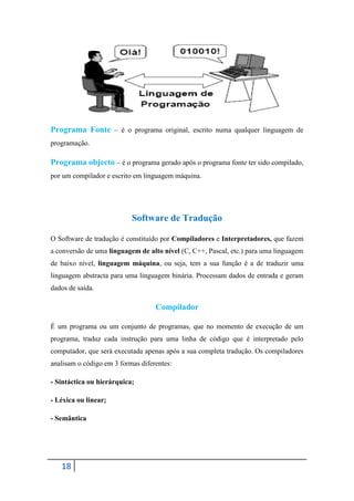 Programa Fonte – é o programa original, escrito numa qualquer linguagem de
programação.

Programa objecto – é o programa gerado após o programa fonte ter sido compilado,
por um compilador e escrito em linguagem máquina.




                           Software de Tradução

O Software de tradução é constituído por Compiladores e Interpretadores, que fazem
a conversão de uma linguagem de alto nível (C, C++, Pascal, etc.) para uma linguagem
de baixo nível, linguagem máquina, ou seja, tem a sua função é a de traduzir uma
linguagem abstracta para uma linguagem binária. Processam dados de entrada e geram
dados de saída.

                                   Compilador

É um programa ou um conjunto de programas, que no momento de execução de um
programa, traduz cada instrução para uma linha de código que é interpretado pelo
computador, que será executada apenas após a sua completa tradução. Os compiladores
analisam o código em 3 formas diferentes:

- Sintáctica ou hierárquica;

- Léxica ou linear;

- Semântica




   18
 