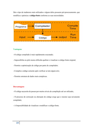 São o tipo de tradutores mais utilizados e alguns deles possuem pré-processamento, que
modifica e optimiza o código-fonte conforme as suas necessidades.




   Programa                  Compilador                                  Compile
                                                                          Time

                                                                            Run
        input                     Código                     output         Time



Vantagens

- O código compilado é mais rapidamente executado;

- Impossibilita ou pelo menos dificulta quebrar e visualizar o código-fonte original;

- Permite a optimização do código por parte do compilador;

- Compila o código somente após verificar se tem algum erro.

- Permite estrutura de dados mais complexas.




Desvantagens

- O código necessita de passar por muitos níveis de compilação até ser utilizado;

- O processo de correcção ou alteração do código exige que o mesmo seja novamente
compilado;

- A Impossibilidade de visualizar e modificar o código-fonte.




   19
 