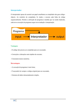 Interpretador

O interpretador apesar de assumir um papel semelhante ao compilador não gera código-
objecto. Ao contrário do compilador, lê, traduz e executa cada linha de código
sequencialmente. Permite a utilização do programa á medida que vai sendo traduzido,
cada nova execução do programa requer nova tradução e interpretação.




   Programa

       input                    Interpretador                          output


Vantagens

- O código não precisa ser compilado para ser executado;

- Correcções e alterações mais rápidas de executar;

- Consomem menos memória;

Desvantagens

- A execução do programa é mais lenta;

- É necessário ler sempre o código original para ser executado,

- Estrutura de dados demasiadamente simples.




   20
 