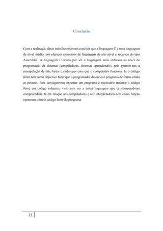 Conclusão



Com a realização deste trabalho podemos concluir que a linguagem C é uma linguagem
de nível médio, por oferecer elementos de linguagem de alto nível e recursos do tipo
Assembler. A linguagem C acaba por ser a linguagem mais utilizada ao nível da
programação de sistemas (compiladores, sistemas operacionais), pois permite-nos a
manipulação de bits, bytes e endereços com que o computador funciona. Já o código
fonte tem como objectivo fazer que o programador descreva o programa de forma nítida
as pessoas. Para conseguirmos executar um programa é necessário traduzir o código
fonte em código máquina, visto esta ser a única linguagem que os computadores
compreendem. Já em relação aos compiladores e aos interpretadores tem como função
operarem sobre o código fonte do programa.




   21
 