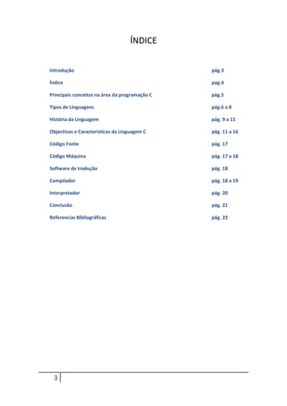 ÍNDICE

Introdução                                      pág.3

Índice                                          pag.4

Principais conceitos na área da programação C   pág.5

Tipos de Linguagens                             pág.6 a 8

História da Linguagem                           pág. 9 a 11

Objectivos e Características da Linguagem C     pág. 11 a 16

Código Fonte                                    pág. 17

Código Máquina                                  pág. 17 a 18

Software de tradução                            pág. 18

Compilador                                      pág. 18 a 19

Interpretador                                   pág. 20

Conclusão                                       pág. 21

Referencias Bibliográficas                      pág. 22




 3
 