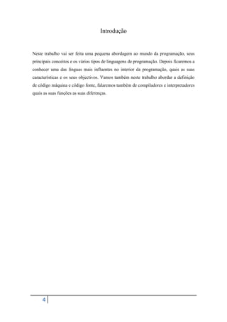 Introdução


Neste trabalho vai ser feita uma pequena abordagem ao mundo da programação, seus
principais conceitos e os vários tipos de linguagens de programação. Depois ficaremos a
conhecer uma das línguas mais influentes no interior da programação, quais as suas
características e os seus objectivos. Vamos também neste trabalho abordar a definição
de código máquina e código fonte, falaremos também de compiladores e interpretadores
quais as suas funções as suas diferenças.




     4
 