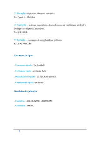 3º Geração - capacidade procedural e estrutura;
Ex: Pascal, C e SIMULA


4º Geração - sistemas especialistas, desenvolvimento de inteligência artificial e
execução dos programas em paralelo.
Ex: SQL e QBE.


5º Geração – Linguagens de especificação de problemas
E: LISP e PROLOG.




Estrutura de tipos



. Fracamente tipada – Ex: Smalltalk

. Fortemente tipada – ex: Java e Ruby

. Dinamicamente tipada – ex: Perl, Ruby e Python

. Estáticamente tipada - ex: Java e C



Domínios de aplicação



. Cientificas – ALGOL, BASIC e FORTRAN.

. Comerciais – COBOL.




     8
 