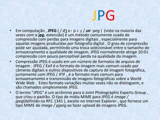 JPG
• Em computação , JPEG ( / dʒ eɪ p ɛ ɡ / JAY -peg ) (visto na maioria das
vezes com o jpg. extensão) é um método comumente usado de
compressão com perdas para imagens digitais , especialmente para
aquelas imagens produzidas por fotografia digital . O grau de compressão
pode ser ajustada, permitindo uma troca selecionável entre o tamanho de
armazenamento e qualidade de imagem. JPEG normalmente atinge 10:01
compressão com pouco perceptível perda na qualidade da imagem.
• Compressão JPEG é usado em um número de formatos de arquivo de
imagem . JPEG / Exif é o formato de imagem mais comum usado por
câmeras digitais e outros dispositivos de captura de imagem fotográfica,
juntamente com JPEG / JFIF , é o formato mais comum para
armazenamento e transmissão de imagens fotográficas sobre a World
Wide Web . Estes formato variações muitas vezes não se distinguem, e
são chamados simplesmente JPEG.
• O termo "JPEG" é um acrônimo para o Joint Photographic Experts Group ,
que criou o padrão. O tipo de mídia MIME para JPEG é image /
jpeg(definido na RFC 1341 ), exceto no Internet Explorer , que fornece um
tipo MIME de image / pjpeg ao fazer upload de imagens JPEG.
 