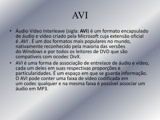 AVI
• Áudio Vídeo Interleave (sigla: AVI) é um formato encapsulado
de áudio e vídeo criado pela Microsoft cuja extensão oficial
é .AVI . É um dos formatos mais populares no mundo,
nativamente reconhecido pela maioria das versões
do Windows e por todos os leitores de DVD que são
compatíveis com ocodec DivX.
• AVI é uma forma de associação de entrelace de áudio e vídeo,
cada um deles em suas respectivas proporções e
particularidades. É um espaço em que se guarda informação.
O AVI pode conter uma faixa de vídeo codificada em
um codec qualquer e na mesma faixa é possível associar um
áudio em MP3.
 
