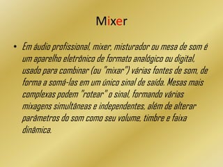 Mixer
• Em áudio profissional, mixer, misturador ou mesa de som é
um aparelho eletrônico de formato analógico ou digital,
usado para combinar (ou "mixar") várias fontes de som, de
forma a somá-las em um único sinal de saída. Mesas mais
complexas podem "rotear" o sinal, formando várias
mixagens simultâneas e independentes, além de alterar
parâmetros do som como seu volume, timbre e faixa
dinâmica.
 