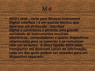 Midi
• MIDI ( midi ; curto para Musical Instrument
Digital Interface ) é um padrão técnico que
descreve um protocolo , interface
digital e conectores e permite uma grande
variedade de instrumentos musicais
eletrônicos , computadores e outros dispositivos
relacionados para se conectar e se comunicar
com um ao outro. A única ligação MIDI pode
transportar até dezesseis canais de informação,
cada um dos quais podem ser roteadas para um
dispositivo separado.
 