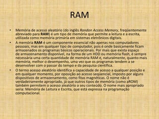 RAM
• Memória de acesso aleatório (do inglês Rondon Access Memory, freqüentemente
abreviado para RAM) é um tipo de memória que permite a leitura e a escrita,
utilizada como memória primária em sistemas eletrônicos digitais.
• A memória RAM é um componente essencial não apenas nos computadores
pessoais, mas em qualquer tipo de computador, pois é onde basicamente ficam
armazenados os programas básicos operacionais. Por mais que exista espaço
de armazenamento disponível, na forma de um HDD ou memória flash, é sempre
necessária uma certa quantidade de memória RAM e, naturalmente, quanto mais
memória, melhor o desempenho, uma vez que os programas tendem a se
desenvolver com o passar do tempo e da pesquisa científica.
• O termo acesso aleatório identifica a capacidade de acesso a qualquer posição e
em qualquer momento, por oposição ao acesso seqüencial, imposto por alguns
dispositivos de armazenamento, como fitas magnéticas. O nome não é
verdadeiramente apropriado, já que outros tipos de memória (como aROM)
também permitem o acesso aleatório a seu conteúdo. O nome mais apropriado
seria: Memória de Leitura e Escrita, que está expressa na programação
computacional.
 
