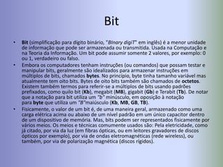 Bit
• Bit (simplificação para dígito binário, "BInary digiT" em inglês) é a menor unidade
de informação que pode ser armazenada ou transmitida. Usada na Computação e
na Teoria da Informação. Um bit pode assumir somente 2 valores, por exemplo: 0
ou 1, verdadeiro ou falso.
• Embora os computadores tenham instruções (ou comandos) que possam testar e
manipular bits, geralmente são idealizados para armazenar instruções em
múltiplos de bits, chamados bytes. No princípio, byte tinha tamanho variável mas
atualmente tem oito bits. Bytes de oito bits também são chamados de octetos.
Existem também termos para referir-se a múltiplos de bits usando padrões
prefixados, como quilo bit (Kb), megabit (MB), gigabit (Gb) e Terabit (Tb). De notar
que a notação para bit utiliza um "b" minúsculo, em oposição à notação
para byte que utiliza um "B"maiúsculo (Kb, MB, GB, TB).
• Fisicamente, o valor de um bit é, de uma maneira geral, armazenado como uma
carga elétrica acima ou abaixo de um nível padrão em um único capacitor dentro
de um dispositivo de memória. Mas, bits podem ser representados fisicamente por
vários meios. Os meios e técnicas comumente usados são: Pela eletricidade, como
já citado, por via da luz (em fibras ópticas, ou em leitores gravadores de discos
ópticos por exemplo), por via de ondas eletromagnéticas (rede wireless), ou
também, por via de polarização magnética (discos rígidos).
 