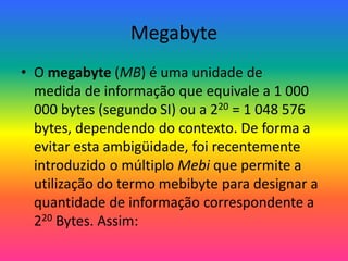 Megabyte
• O megabyte (MB) é uma unidade de
medida de informação que equivale a 1 000
000 bytes (segundo SI) ou a 220 = 1 048 576
bytes, dependendo do contexto. De forma a
evitar esta ambigüidade, foi recentemente
introduzido o múltiplo Mebi que permite a
utilização do termo mebibyte para designar a
quantidade de informação correspondente a
220 Bytes. Assim:
 