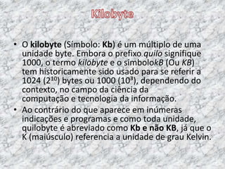 • O kilobyte (Símbolo: Kb) é um múltiplo de uma
unidade byte. Embora o prefixo quilo signifique
1000, o termo kilobyte e o simbolokB (Ou KB)
tem historicamente sido usado para se referir a
1024 (210) bytes ou 1000 (10³), dependendo do
contexto, no campo da ciência da
computação e tecnologia da informação.
• Ao contrário do que aparece em inúmeras
indicações e programas e como toda unidade,
quilobyte é abreviado como Kb e não KB, já que o
K (maiúsculo) referencia a unidade de grau Kelvin.
 