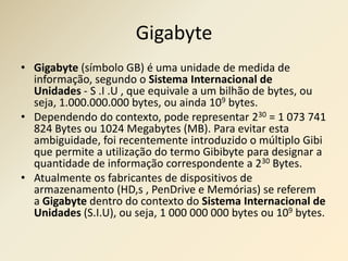 Gigabyte
• Gigabyte (símbolo GB) é uma unidade de medida de
informação, segundo o Sistema Internacional de
Unidades - S .I .U , que equivale a um bilhão de bytes, ou
seja, 1.000.000.000 bytes, ou ainda 109 bytes.
• Dependendo do contexto, pode representar 230 = 1 073 741
824 Bytes ou 1024 Megabytes (MB). Para evitar esta
ambiguidade, foi recentemente introduzido o múltiplo Gibi
que permite a utilização do termo Gibibyte para designar a
quantidade de informação correspondente a 230 Bytes.
• Atualmente os fabricantes de dispositivos de
armazenamento (HD,s , PenDrive e Memórias) se referem
a Gigabyte dentro do contexto do Sistema Internacional de
Unidades (S.I.U), ou seja, 1 000 000 000 bytes ou 109 bytes.
 