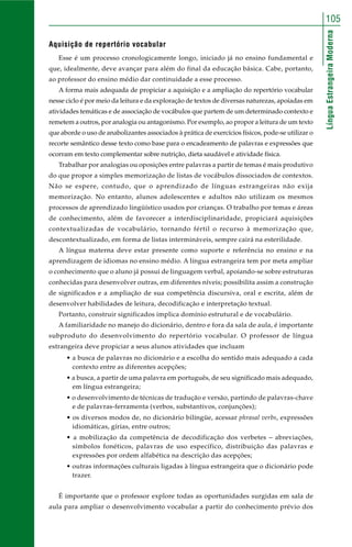LínguaEstrangeiraModerna
105
Aquisição de repertório vocabular
Esse é um processo cronologicamente longo, iniciado já no ensino fundamental e
que, idealmente, deve avançar para além do final da educação básica. Cabe, portanto,
ao professor do ensino médio dar continuidade a esse processo.
A forma mais adequada de propiciar a aquisição e a ampliação do repertório vocabular
nesse ciclo é por meio da leitura e da exploração de textos de diversas naturezas, apoiadas em
atividades temáticas e de associação de vocábulos que partem de um determinado contexto e
remetem a outros, por analogia ou antagonismo. Por exemplo, ao propor a leitura de um texto
que aborde o uso de anabolizantes associados à prática de exercícios físicos, pode-se utilizar o
recorte semântico desse texto como base para o encadeamento de palavras e expressões que
ocorram em texto complementar sobre nutrição, dieta saudável e atividade física.
Trabalhar por analogias ou oposições entre palavras a partir de temas é mais produtivo
do que propor a simples memorização de listas de vocábulos dissociados de contextos.
Não se espere, contudo, que o aprendizado de línguas estrangeiras não exija
memorização. No entanto, alunos adolescentes e adultos não utilizam os mesmos
processos de aprendizado lingüístico usados por crianças. O trabalho por temas e áreas
de conhecimento, além de favorecer a interdisciplinaridade, propiciará aquisições
contextualizadas de vocabulário, tornando fértil o recurso à memorização que,
descontextualizado, em forma de listas intermináveis, sempre cairá na esterilidade.
A língua materna deve estar presente como suporte e referência no ensino e na
aprendizagem de idiomas no ensino médio. A língua estrangeira tem por meta ampliar
o conhecimento que o aluno já possui de linguagem verbal, apoiando-se sobre estruturas
conhecidas para desenvolver outras, em diferentes níveis; possibilita assim a construção
de significados e a ampliação de sua competência discursiva, oral e escrita, além de
desenvolver habilidades de leitura, decodificação e interpretação textual.
Portanto, construir significados implica domínio estrutural e de vocabulário.
A familiaridade no manejo do dicionário, dentro e fora da sala de aula, é importante
subproduto do desenvolvimento do repertório vocabular. O professor de língua
estrangeira deve propiciar a seus alunos atividades que incluam
• a busca de palavras no dicionário e a escolha do sentido mais adequado a cada
contexto entre as diferentes acepções;
• a busca, a partir de uma palavra em português, de seu significado mais adequado,
em língua estrangeira;
• o desenvolvimento de técnicas de tradução e versão, partindo de palavras-chave
e de palavras-ferramenta (verbos, substantivos, conjunções);
• os diversos modos de, no dicionário bilíngüe, acessar phrasal verbs, expressões
idiomáticas, gírias, entre outros;
• a mobilização da competência de decodificação dos verbetes – abreviações,
símbolos fonéticos, palavras de uso específico, distribuição das palavras e
expressões por ordem alfabética na descrição das acepções;
• outras informações culturais ligadas à língua estrangeira que o dicionário pode
trazer.
É importante que o professor explore todas as oportunidades surgidas em sala de
aula para ampliar o desenvolvimento vocabular a partir do conhecimento prévio dos
 