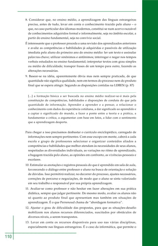 110
8. Considerar que, no ensino médio, a aprendizagem das línguas estrangeiras
precisa, antes de tudo, levar em conta o conhecimento trazido pelo aluno – o
que, no caso particular dos idiomas modernos, constitui-se num acervo razoável
de conhecimentos adquiridos formal e informalmente, seja no âmbito escolar, a
partir do ensino fundamental, seja no convívio social.
É interessante que o professor proceda a uma revisão dos aprendizados anteriores
e avalie as competências e habilidades já adquiridas e passíveis de utilização
imediata pelo aluno do primeiro ano do ensino médio: ler um texto e assinalar
palavras-chave; utilizar sinônimos e antônimos; interrogar e negar nos tempos
verbais estudados no ensino fundamental; interpretar textos com grau simples
ou médio de dificuldade; transpor frases de um tempo para outro, fazendo as
alterações necessárias.
9. Basear-se na idéia, aparentemente óbvia mas nem sempre praticada, de que
quantidade não significa qualidade, nem em termos do processo nem do produto
final que se espera atingir. Segundo as disposições contidas na LDBEN (p. 87)
[...] a formação básica a ser buscada no ensino médio realizar-se-á mais pela
constituição de competências, habilidades e disposições de conduta do que pela
quantidade de informação. Aprender a aprender e a pensar, a relacionar o
conhecimento com dados da experiência cotidiana, a dar significado ao aprendido e
a captar o significado do mundo, a fazer a ponte entre a teoria e a prática, a
fundamentar a crítica, a argumentar com base em fatos, a lidar com o sentimento
que a aprendizagem desperta.
Para chegar a isso precisamos desbastar o currículo enciclopédico, carregado de
informações nem sempre pertinentes. Com esse escopo em mente, caberá a cada
escola e grupo de professores selecionar e organizar conteúdos aliados a
competências e habilidades que melhor atendam às necessidades de seus alunos,
respeitadas as diversidades individuais, as variações no ritmo de aprendizado,
a bagagem trazida pelo aluno, as opiniões em confronto, as vivências pessoais e
escolares.
10. Estimular as anotações e registros pessoais do que é aprendido em sala de aula,
favorecendo o diálogo entre professor e aluno na busca de orientação e solução
de dúvidas. Isso permitirá realizar, no decorrer do processo, ajustes necessários,
correções de percurso e negociações, de modo que o aluno se sinta valorizado
em seu trabalho e responsável por sua própria aprendizagem.
11. Avaliar-se como professor e não hesitar em fazer alterações em sua prática
didática, sempre que julgar pertinente. Do mesmo modo, avaliar os alunos não
só quanto ao produto final que apresentam mas também em situações de
aprendizagem. É o que Perrenoud chama de “abordagem formativa”.
12. Ajustar o grau de dificuldade das propostas, para que as situações-desafio
mobilizem nos alunos recursos diferenciados, suscitados por obstáculos de
diversos níveis, a serem transpostos.
13. Levar em conta os recursos disponíveis para uso nas várias disciplinas,
especialmente nas línguas estrangeiras. É o caso da informática, que permite o
 