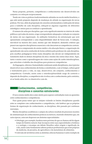 14
Nessa proposta, portanto, competências e conhecimentos são desenvolvidos em
conjunto e se reforçam reciprocamente.
Tendo em vista as práticas tradicionalmente adotadas na escola média brasileira, o
que está sendo proposto depende de mudanças de atitude na organização de novas
práticas. Por isso, além da proposição de conceitos estruturadores e indicações de temas
para o trabalho de cada disciplina, esboçam-se algumas sugestões de diferentes
estratégias e meios para se conduzir o aprendizado.
O número de aulas por disciplina, que varia significativamente no interior de redes
públicas e privadas de ensino, exige correspondente adequação e redução no conjunto
de metas em sua organização. As ambições formativas da estruturação que será
apresentada correspondem a uma disponibilidade ideal de horas-aula. A redução,
inevitável na maioria dos casos, mesmo que não desejável, demanda critérios que
preservem aspectos disciplinares essenciais e não descartem as competências centrais.
Nessa nova compreensão do ensino médio e da educação básica, a organização do
aprendizado não seria conduzida de forma solitária pelo professor de cada disciplina,
pois escolhas pedagógicas feitas numa disciplina não devem ser independentes do
tratamento dado às demais disciplinas da área e mesmo das outras duas áreas. Aqui,
tanto o ensino como a aprendizagem são vistos como ações de cunho interdisciplinar,
que articulam o trabalho das disciplinas para promover competências.
As linguagens, ciências e humanidades continuam sendo disciplinares, mas é preciso
desenvolver seus conhecimentos de forma a constituírem, a um só tempo, cultura geral
e instrumento para a vida, ou seja, desenvolver, em conjunto, conhecimentos e
competências. Contudo, assim como a interdisciplinaridade surge do contexto e
depende da disciplina, a competência não rivaliza com o conhecimento; pelo contrário,
só se funda sobre ele e se desenvolve com ele.
Conhecimentos, competências,
disciplinas e conceitos estruturantes
O novo ensino médio deve estar atento para superar contradições reais ou aparentes
entre conhecimentos e competências.
Para quem possa temer que se estejam violando os limites disciplinares quando
estes se compõem com conhecimentos e competências, vale lembrar que as próprias
formas de organização do conhecimento, as disciplinas, têm passado por contínuos
rearranjos.
Muitas disciplinas acadêmicas e campos da cultura resultam de processos recentes
de sistematização de conhecimentos práticos ou teóricos, reunindo elementos que, em
outra épocas, estavam dispersos em distintas especialidades:
• A biologia, por exemplo, herdeira mais próxima do que se chamou até há algum
tempo de história natural, hoje incorpora entre suas especialidades a botânica
e a zoologia, e encampa um debate filosófico sobre origem e significado da
vida, assim como fundamenta saberes práticos profissionais que eram próprios
da medicina, da pecuária, da agricultura e da manufatura de alimentos.
• A divisão de territórios entre as distintas ciências humanas é outro exemplo de
 