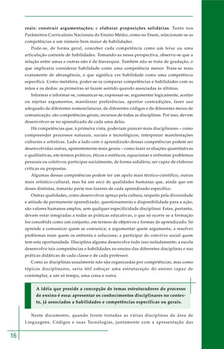 16
reais; construir argumentações; e elaborar proposições solidárias. Tanto nos
Parâmetros Curriculares Nacionais do Ensino Médio, como no Enem, relacionam-se as
competências a um número bem maior de habilidades.
Pode-se, de forma geral, conceber cada competência como um feixe ou uma
articulação coerente de habilidades. Tomando-as nessa perspectiva, observe-se que a
relação entre umas e outras não é de hierarquia. Também não se trata de gradação, o
que implicaria considerar habilidade como uma competência menor. Trata-se mais
exatamente de abrangência, o que significa ver habilidade como uma competência
específica. Como metáfora, poder-se-ia comparar competências e habilidades com as
mãos e os dedos: as primeiras só fazem sentido quando associadas às últimas.
Informar e informar-se, comunicar-se, expressar-se, argumentar logicamente, aceitar
ou rejeitar argumentos, manifestar preferências, apontar contradições, fazer uso
adequado de diferentes nomenclaturas, de diferentes códigos e de diferentes meios de
comunicação, são competências gerais, recursos de todas as disciplinas. Por isso, devem
desenvolver-se no aprendizado de cada uma delas.
Há competências que, à primeira vista, poderiam parecer mais disciplinares – como
compreender processos naturais, sociais e tecnológicos; interpretar manifestações
culturais e artísticas. Lado a lado com o aprendizado dessas competências podem ser
desenvolvidas outras, aparentemente mais gerais – como fazer avaliações quantitativas
e qualitativas, em termos práticos, éticos e estéticos; equacionar e enfrentar problemas
pessoais ou coletivos; participar socialmente, de forma solidária; ser capaz de elaborar
críticas ou propostas.
Algumas dessas competências podem ter um apelo mais técnico-científico, outras
mais artístico-cultural, mas há um arco de qualidades humanas que, ainda que em
doses distintas, tomarão parte nos fazeres de cada aprendizado específico.
Outras qualidades, como desenvolver apreço pela cultura, respeito pela diversidade
e atitude de permanente aprendizado, questionamento e disponibilidade para a ação,
são valores humanos amplos, sem qualquer especificidade disciplinar. Estas, portanto,
devem estar integradas a todas as práticas educativas, o que só ocorre se a formação
for concebida como um conjunto, em termos de objetivos e formas de aprendizado. Só
aprende a comunicar quem se comunica; a argumentar quem argumenta; a resolver
problemas reais quem os enfrenta e soluciona; a participar do convívio social quem
tem esta oportunidade. Disciplina alguma desenvolve tudo isso isoladamente; a escola
desenvolve tais competências e habilidades no ensino das diferentes disciplinas e nas
práticas didáticas de cada classe e de cada professor.
Como as disciplinas usualmente não são organizadas por competências, mas como
tópicos disciplinares, seria útil esboçar uma estruturação do ensino capaz de
contemplar, a um só tempo, uma coisa e outra.
A idéia que preside a concepção de temas estruturadores do processo
de ensino é essa: apresentar os conhecimentos disciplinares no contex-
to, já associados a habilidades e competências específicas ou gerais.
Neste documento, quando forem tratadas as várias disciplinas da área de
Linguagens, Códigos e suas Tecnologias, juntamente com a apresentação das
 