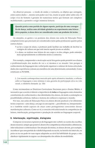 144
Ao observar pessoas – o modo de andar, o vestuário, os objetos que carregam,
entre outros dados –, mesmo sem poder ouvi-las, muito se pode saber sobre elas. O
corpo vivo do homem é gerador de numerosos textos que formam um complexo
multifacetado, a permitir e exigir inúmeras leituras.
Quando pratica uma partida de algum esporte, participa de uma coreogra-
fia de dança, realiza uma atividade ginástica ou experimenta uma brinca-
deira popular, o aluno deve ser considerado como um produtor de textos.
As emoções, os gestos e as posturas dos alunos nas aulas de Educação Física
compõem textos que precisam ser considerados tanto pelos professores quanto pelos
outros alunos:
• ao ler o corpo do aluno, o professor pode facilitar seu trabalho de decifrar os
vestígios da cultura em que está imerso aquele jovem ou adulto;
• o aluno, ao realizar essa leitura de seu corpo e os dos colegas, pode entender
mais apropriadamente os diferentes textos e contextos.
Por exemplo, compreender a motivação social dos gestos pode permitir aos alunos
a problematização dos modos de ver a si mesmos e ao mundo. Isto porque o
conhecimento da linguagem não-verbal pode organizar e ordenar de forma articulada
dados das experiências comuns aos membros de uma determinada comunidade. Como
enfatizam os PCNEM,
[...] no mundo contemporâneo marcado pelo apelo afirmativo imediato, a reflexão
sobre as linguagens e seus sistemas é uma garantia de participação ativa na vida
social, a cidadania desejada. (p. 126)
Como recomendam as Diretrizes Curriculares Nacionais para o Ensino Médio, é
necessário que a escola evidencie a importância de todas as linguagens como elementos
constituintes do conhecimento e das identidades dos alunos, de modo a contemplar as
possibilidades artísticas, lúdicas e motoras de conhecer e expressar o mundo.
Por isso, nas aulas de Educação Física os alunos devem produzir e ler diferentes
textos corporais – uma dança, um jogo ou um esporte –, percebendo-os, interpretando-
os e também sendo capazes de atuar como protagonistas conscientes dessas
manifestações culturais. Como se vê, o conceito está relacionado às competências de
leitura, interlocução, protagonismo e produção de sentido na linguagem corporal.
6. Interlocução, significação, dialogismo
Comparar os recursos expressivos da linguagem não-verbal e as razões das escolhas
desses recursos, sempre que possível, desenvolve competências relacionadas a diferenciar,
inter-relacionar e contextualizar. Em situação de ensino, os alunos devem, por exemplo,
reconhecer que uma partida de voleibol disputada na escola, no horário do intervalo, na
praia ou na rua pode ter suas regras adaptadas ao nível de habilidade do grupo, e não
obedecer rigidamente às regras e ao desempenho dos atletas da modalidade.
 