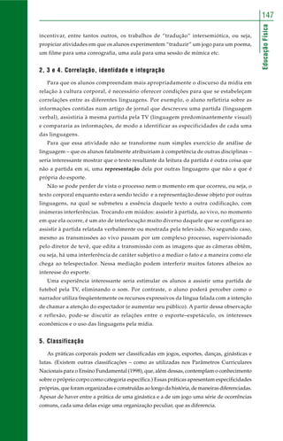 EducaçãoFísica
147
incentivar, entre tantos outros, os trabalhos de “tradução” intersemiótica, ou seja,
propiciar atividades em que os alunos experimentem “traduzir” um jogo para um poema,
um filme para uma coreografia, uma aula para uma sessão de mímica etc.
2, 3 e 4. Correlação, identidade e integração
Para que os alunos compreendam mais apropriadamente o discurso da mídia em
relação à cultura corporal, é necessário oferecer condições para que se estabeleçam
correlações entre as diferentes linguagens. Por exemplo, o aluno refletiria sobre as
informações contidas num artigo de jornal que descreveu uma partida (linguagem
verbal), assistiria à mesma partida pela TV (linguagem predominantemente visual)
e compararia as informações, de modo a identificar as especificidades de cada uma
das linguagens.
Para que essa atividade não se transforme num simples exercício de análise de
linguagem – que os alunos fatalmente atribuiriam à competência de outras disciplinas –
seria interessante mostrar que o texto resultante da leitura da partida é outra coisa que
não a partida em si, uma representação dela por outras linguagens que não a que é
própria do esporte.
Não se pode perder de vista o processo nem o momento em que ocorreu, ou seja, o
texto corporal enquanto estava sendo tecido e a representação desse objeto por outras
linguagens, na qual se submeteu a essência daquele texto a outra codificação, com
inúmeras interferências. Trocando em miúdos: assistir à partida, ao vivo, no momento
em que ela ocorre, é um ato de interlocução muito diverso daquele que se configura ao
assistir à partida relatada verbalmente ou mostrada pela televisão. No segundo caso,
mesmo as transmissões ao vivo passam por um complexo processo, supervisionado
pelo diretor de tevê, que edita a transmissão com as imagens que as câmeras obtêm,
ou seja, há uma interferência de caráter subjetivo a mediar o fato e a maneira como ele
chega ao telespectador. Nessa mediação podem interferir muitos fatores alheios ao
interesse do esporte.
Uma experiência interessante seria estimular os alunos a assistir uma partida de
futebol pela TV, eliminando o som. Por contraste, o aluno poderá perceber como o
narrador utiliza freqüentemente os recursos expressivos da língua falada com a intenção
de chamar a atenção do espectador (e aumentar seu público). A partir dessa observação
e reflexão, pode-se discutir as relações entre o esporte–espetáculo, os interesses
econômicos e o uso das linguagens pela mídia.
5. Classificação
As práticas corporais podem ser classificadas em jogos, esportes, danças, ginásticas e
lutas. (Existem outras classificações – como as utilizadas nos Parâmetros Curriculares
Nacionais para o Ensino Fundamental (1998), que, além dessas, contemplam o conhecimento
sobre o próprio corpo como categoria específica.) Essas práticas apresentam especificidades
próprias, que foram organizadas e construídas ao longo da história, de maneiras diferenciadas.
Apesar de haver entre a prática de uma ginástica e a de um jogo uma série de ocorrências
comuns, cada uma delas exige uma organização peculiar, que as diferencia.
 