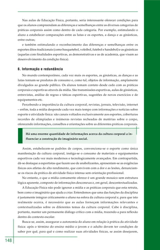148
Nas aulas de Educação Física, portanto, seria interessante oferecer condições para
que os alunos compreendam as diferenças e semelhanças entre as diversas categorias de
práticas corporais assim como dentro de cada categoria. Por exemplo, estimulando o
aluno a estabelecer comparações entre as lutas e os esportes, a dança e as ginásticas,
entre outras;
e também estimulando o reconhecimento das diferenças e semelhanças entre os
esportes ditos tradicionais (como basquetebol, voleibol, futebol e handebol) e as ginásticas
(aquelas com finalidades esportivas, as demonstrativas e as de academia, que visam ao
desenvolvimento da condição física).
6. Informação e redundância
No mundo contemporâneo, cada vez mais os esportes, as ginásticas, as danças e as
lutas tornam-se produtos de consumo e, como tal, objetos de informação, amplamente
divulgados ao grande público. Os alunos tomam contato desde cedo com as práticas
corporais e esportivas através da mídia. São transmissões esportivas, aulas de ginásticas,
entrevistas, análise de regras e táticas esportivas, sugestões de novos exercícios e de
equipamentos etc.
Percebendo a importância da cultura corporal, revistas, jornais, televisão, internet
– enfim, toda a mídia despende cada vez mais tempo com informações e notícias sobre
esporte e atividade física: são canais voltados exclusivamente aos esportes, coberturas
recordes de olimpíadas e inúmeras revistas recheadas de matérias sobre o corpo,
oferecendo informações, conselhos e orientações sobre as diferentes práticas corporais.
Há uma enorme quantidade de informações acerca da cultura corporal a in-
fluenciar a construção do imaginário social.
Assim, estabelecem-se padrões de corpos, convenciona-se o esporte como única
manifestação da cultura corporal, instiga-se o consumo de materiais e equipamentos
esportivos cada vez mais modernos e tecnologicamente avançados. Em contrapartida,
dá-se destaque a esportistas que fazem uso de anabolizantes, apresentam-se as exigências
físicas aos atletas de alto rendimento, que convivem com a dor e as lesões, denunciam-
se os riscos da prática de atividade física intensa sem orientação profissional.
No entanto, o que a mídia comumente oferece é um grande mosaico sem estrutura
lógica aparente, composto de informações desconexas e, em geral, descontextualizadas.
A Educação Física não pode ignorar a mídia e as práticas corporais que esta retrata,
bem como o imaginário que ajuda a criar. Entendemos que uma das funções da disciplina
é justamente integrar criticamente o aluno na esfera da cultura corporal e, para que isto
realmente ocorra, é necessário que as aulas forneçam informações relevantes e
contextualizadas sobre os diferentes temas da cultura corporal. Cabe à disciplina,
portanto, manter um permanente diálogo crítico com a mídia, trazendo-a para reflexão
dentro do contexto escolar.
Busca-se, assim, assegurar a autonomia do aluno em relação à prática da atividade
física: após o término do ensino médio o jovem e o adulto devem ter condições de
saber por quê, para quê e como realizar suas atividades físicas, se assim desejarem,
 