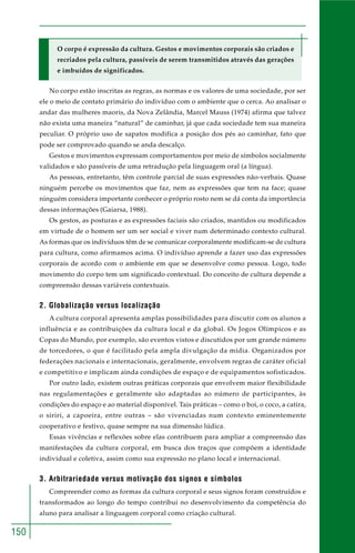 150
O corpo é expressão da cultura. Gestos e movimentos corporais são criados e
recriados pela cultura, passíveis de serem transmitidos através das gerações
e imbuídos de significados.
No corpo estão inscritas as regras, as normas e os valores de uma sociedade, por ser
ele o meio de contato primário do indivíduo com o ambiente que o cerca. Ao analisar o
andar das mulheres maoris, da Nova Zelândia, Marcel Mauss (1974) afirma que talvez
não exista uma maneira “natural” de caminhar, já que cada sociedade tem sua maneira
peculiar. O próprio uso de sapatos modifica a posição dos pés ao caminhar, fato que
pode ser comprovado quando se anda descalço.
Gestos e movimentos expressam comportamentos por meio de símbolos socialmente
validados e são passíveis de uma retradução pela linguagem oral (a língua).
As pessoas, entretanto, têm controle parcial de suas expressões não-verbais. Quase
ninguém percebe os movimentos que faz, nem as expressões que tem na face; quase
ninguém considera importante conhecer o próprio rosto nem se dá conta da importância
dessas informações (Gaiarsa, 1988).
Os gestos, as posturas e as expressões faciais são criados, mantidos ou modificados
em virtude de o homem ser um ser social e viver num determinado contexto cultural.
As formas que os indivíduos têm de se comunicar corporalmente modificam-se de cultura
para cultura, como afirmamos acima. O indivíduo aprende a fazer uso das expressões
corporais de acordo com o ambiente em que se desenvolve como pessoa. Logo, todo
movimento do corpo tem um significado contextual. Do conceito de cultura depende a
compreensão dessas variáveis contextuais.
2. Globalização versus localização
A cultura corporal apresenta amplas possibilidades para discutir com os alunos a
influência e as contribuições da cultura local e da global. Os Jogos Olímpicos e as
Copas do Mundo, por exemplo, são eventos vistos e discutidos por um grande número
de torcedores, o que é facilitado pela ampla divulgação da mídia. Organizados por
federações nacionais e internacionais, geralmente, envolvem regras de caráter oficial
e competitivo e implicam ainda condições de espaço e de equipamentos sofisticados.
Por outro lado, existem outras práticas corporais que envolvem maior flexibilidade
nas regulamentações e geralmente são adaptadas ao número de participantes, às
condições do espaço e ao material disponível. Tais práticas – como o boi, o coco, a catira,
o siriri, a capoeira, entre outras – são vivenciadas num contexto eminentemente
cooperativo e festivo, quase sempre na sua dimensão lúdica.
Essas vivências e reflexões sobre elas contribuem para ampliar a compreensão das
manifestações da cultura corporal, em busca dos traços que compõem a identidade
individual e coletiva, assim como sua expressão no plano local e internacional.
3. Arbitrariedade versus motivação dos signos e símbolos
Compreender como as formas da cultura corporal e seus signos foram construídos e
transformados ao longo do tempo contribui no desenvolvimento da competência do
aluno para analisar a linguagem corporal como criação cultural.
 