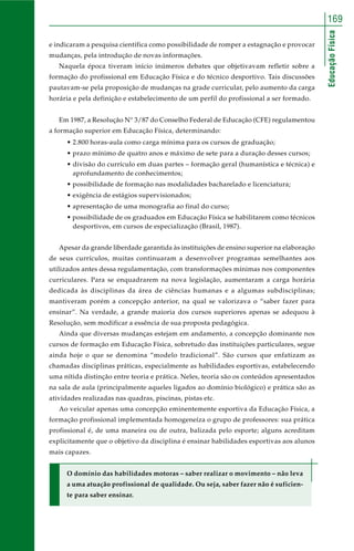 EducaçãoFísica
169
e indicaram a pesquisa científica como possibilidade de romper a estagnação e provocar
mudanças, pela introdução de novas informações.
Naquela época tiveram início inúmeros debates que objetivavam refletir sobre a
formação do profissional em Educação Física e do técnico desportivo. Tais discussões
pautavam-se pela proposição de mudanças na grade curricular, pelo aumento da carga
horária e pela definição e estabelecimento de um perfil do profissional a ser formado.
Em 1987, a Resolução N° 3/87 do Conselho Federal de Educação (CFE) regulamentou
a formação superior em Educação Física, determinando:
• 2.800 horas-aula como carga mínima para os cursos de graduação;
• prazo mínimo de quatro anos e máximo de sete para a duração desses cursos;
• divisão do currículo em duas partes – formação geral (humanística e técnica) e
aprofundamento de conhecimentos;
• possibilidade de formação nas modalidades bacharelado e licenciatura;
• exigência de estágios supervisionados;
• apresentação de uma monografia ao final do curso;
• possibilidade de os graduados em Educação Física se habilitarem como técnicos
desportivos, em cursos de especialização (Brasil, 1987).
Apesar da grande liberdade garantida às instituições de ensino superior na elaboração
de seus currículos, muitas continuaram a desenvolver programas semelhantes aos
utilizados antes dessa regulamentação, com transformações mínimas nos componentes
curriculares. Para se enquadrarem na nova legislação, aumentaram a carga horária
dedicada às disciplinas da área de ciências humanas e a algumas subdisciplinas;
mantiveram porém a concepção anterior, na qual se valorizava o “saber fazer para
ensinar”. Na verdade, a grande maioria dos cursos superiores apenas se adequou à
Resolução, sem modificar a essência de sua proposta pedagógica.
Ainda que diversas mudanças estejam em andamento, a concepção dominante nos
cursos de formação em Educação Física, sobretudo das instituições particulares, segue
ainda hoje o que se denomina “modelo tradicional”. São cursos que enfatizam as
chamadas disciplinas práticas, especialmente as habilidades esportivas, estabelecendo
uma nítida distinção entre teoria e prática. Neles, teoria são os conteúdos apresentados
na sala de aula (principalmente aqueles ligados ao domínio biológico) e prática são as
atividades realizadas nas quadras, piscinas, pistas etc.
Ao veicular apenas uma concepção eminentemente esportiva da Educação Física, a
formação profissional implementada homogeneíza o grupo de professores: sua prática
profissional é, de uma maneira ou de outra, balizada pelo esporte; alguns acreditam
explicitamente que o objetivo da disciplina é ensinar habilidades esportivas aos alunos
mais capazes.
O domínio das habilidades motoras – saber realizar o movimento – não leva
a uma atuação profissional de qualidade. Ou seja, saber fazer não é suficien-
te para saber ensinar.
 