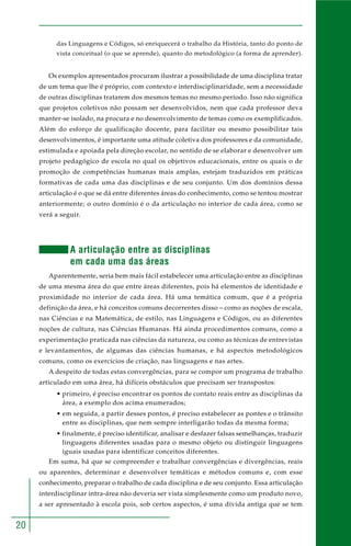 20
das Linguagens e Códigos, só enriquecerá o trabalho da História, tanto do ponto de
vista conceitual (o que se aprende), quanto do metodológico (a forma de aprender).
Os exemplos apresentados procuram ilustrar a possibilidade de uma disciplina tratar
de um tema que lhe é próprio, com contexto e interdisciplinaridade, sem a necessidade
de outras disciplinas tratarem dos mesmos temas no mesmo período. Isso não significa
que projetos coletivos não possam ser desenvolvidos, nem que cada professor deva
manter-se isolado, na procura e no desenvolvimento de temas como os exemplificados.
Além do esforço de qualificação docente, para facilitar ou mesmo possibilitar tais
desenvolvimentos, é importante uma atitude coletiva dos professores e da comunidade,
estimulada e apoiada pela direção escolar, no sentido de se elaborar e desenvolver um
projeto pedagógico de escola no qual os objetivos educacionais, entre os quais o de
promoção de competências humanas mais amplas, estejam traduzidos em práticas
formativas de cada uma das disciplinas e de seu conjunto. Um dos domínios dessa
articulação é o que se dá entre diferentes áreas do conhecimento, como se tentou mostrar
anteriormente; o outro domínio é o da articulação no interior de cada área, como se
verá a seguir.
A articulação entre as disciplinas
em cada uma das áreas
Aparentemente, seria bem mais fácil estabelecer uma articulação entre as disciplinas
de uma mesma área do que entre áreas diferentes, pois há elementos de identidade e
proximidade no interior de cada área. Há uma temática comum, que é a própria
definição da área, e há conceitos comuns decorrentes disso – como as noções de escala,
nas Ciências e na Matemática, de estilo, nas Linguagens e Códigos, ou as diferentes
noções de cultura, nas Ciências Humanas. Há ainda procedimentos comuns, como a
experimentação praticada nas ciências da natureza, ou como as técnicas de entrevistas
e levantamentos, de algumas das ciências humanas, e há aspectos metodológicos
comuns, como os exercícios de criação, nas linguagens e nas artes.
A despeito de todas estas convergências, para se compor um programa de trabalho
articulado em uma área, há difíceis obstáculos que precisam ser transpostos:
• primeiro, é preciso encontrar os pontos de contato reais entre as disciplinas da
área, a exemplo dos acima enumerados;
• em seguida, a partir desses pontos, é preciso estabelecer as pontes e o trânsito
entre as disciplinas, que nem sempre interligarão todas da mesma forma;
• finalmente, é preciso identificar, analisar e desfazer falsas semelhanças, traduzir
linguagens diferentes usadas para o mesmo objeto ou distinguir linguagens
iguais usadas para identificar conceitos diferentes.
Em suma, há que se compreender e trabalhar convergências e divergências, reais
ou aparentes, determinar e desenvolver temáticas e métodos comuns e, com esse
conhecimento, preparar o trabalho de cada disciplina e de seu conjunto. Essa articulação
interdisciplinar intra-área não deveria ser vista simplesmente como um produto novo,
a ser apresentado à escola pois, sob certos aspectos, é uma dívida antiga que se tem
 