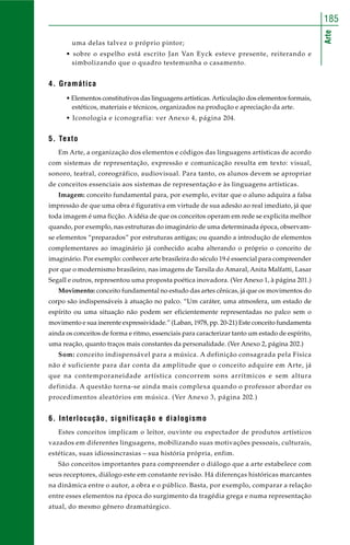 Arte
185
uma delas talvez o próprio pintor;
• sobre o espelho está escrito Jan Van Eyck esteve presente, reiterando e
simbolizando que o quadro testemunha o casamento.
4. Gramática
• Elementos constitutivos das linguagens artísticas.Articulação dos elementos formais,
estéticos, materiais e técnicos, organizados na produção e apreciação da arte.
• Iconologia e iconografia: ver Anexo 4, página 204.
5. Texto
Em Arte, a organização dos elementos e códigos das linguagens artísticas de acordo
com sistemas de representação, expressão e comunicação resulta em texto: visual,
sonoro, teatral, coreográfico, audiovisual. Para tanto, os alunos devem se apropriar
de conceitos essenciais aos sistemas de representação e às linguagens artísticas.
Imagem: conceito fundamental para, por exemplo, evitar que o aluno adquira a falsa
impressão de que uma obra é figurativa em virtude de sua adesão ao real imediato, já que
toda imagem é uma ficção. A idéia de que os conceitos operam em rede se explicita melhor
quando, por exemplo, nas estruturas do imaginário de uma determinada época, observam-
se elementos “preparados” por estruturas antigas; ou quando a introdução de elementos
complementares ao imaginário já conhecido acaba alterando o próprio o conceito de
imaginário. Por exemplo: conhecer arte brasileira do século 19 é essencial para compreender
por que o modernismo brasileiro, nas imagens de Tarsila do Amaral, Anita Malfatti, Lasar
Segall e outros, representou uma proposta poética inovadora. (Ver Anexo 1, à página 201.)
Movimento: conceito fundamental no estudo das artes cênicas, já que os movimentos do
corpo são indispensáveis à atuação no palco. “Um caráter, uma atmosfera, um estado de
espírito ou uma situação não podem ser eficientemente representadas no palco sem o
movimento e sua inerente expressividade.” (Laban, 1978, pp. 20-21) Este conceito fundamenta
ainda os conceitos de forma e ritmo, essenciais para caracterizar tanto um estado de espírito,
uma reação, quanto traços mais constantes da personalidade. (Ver Anexo 2, página 202.)
Som: conceito indispensável para a música. A definição consagrada pela Física
não é suficiente para dar conta da amplitude que o conceito adquire em Arte, já
que na contemporaneidade artística concorrem sons arrítmicos e sem altura
definida. A questão torna-se ainda mais complexa quando o professor abordar os
procedimentos aleatórios em música. (Ver Anexo 3, página 202.)
6. Interlocução, significação e dialogismo
Estes conceitos implicam o leitor, ouvinte ou espectador de produtos artísticos
vazados em diferentes linguagens, mobilizando suas motivações pessoais, culturais,
estéticas, suas idiossincrasias – sua história própria, enfim.
São conceitos importantes para compreender o diálogo que a arte estabelece com
seus receptores, diálogo este em constante revisão. Há diferenças históricas marcantes
na dinâmica entre o autor, a obra e o público. Basta, por exemplo, comparar a relação
entre esses elementos na época do surgimento da tragédia grega e numa representação
atual, do mesmo gênero dramatúrgico.
 