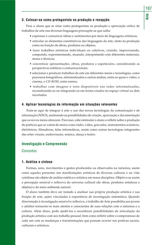 Arte
187
3. Colocar-se como protagonista na produção e recepção
Para o aluno que se situe como protagonista na produção e apreciação crítica de
trabalhos de arte nas diversas linguagens pressupõe-se que saiba:
• expressar e comunicar idéias e sentimentos por meio de linguagens artísticas;
• articular os elementos constitutivos das linguagens da arte, tanto na produção
como na fruição de obras, produtos ou objetos;
• fazer trabalhos artísticos individuais ou coletivos, criando, improvisando,
compondo, experimentando, atuando, interpretando com diferentes materiais,
meios e técnicas;
• concretizar apresentações, obras, produtos e espetáculos, considerando as
perspectivas estéticas e comunicacionais;
• selecionar e produzir trabalhos de arte em diferentes meios e tecnologias, como
processos fotográficos, informatizados e outras mídias, entre as quais o vídeo, o
cinema, o CD-ROM, entre outros;
• trabalhar com imagens e sons disponíveis nas redes informatizadas,
reconstruindo-os ou integrando-os em textos criados no espaço virtual ou dele
recortados.
4. Aplicar tecnologias da informação em situações relevantes
Trata-se aqui de integrar à arte o uso das novas tecnologias da comunicação e de
informação (NTCI), analisando as possibilidades de criação, apreciação e documentação
que os novos meios oferecem. Para isso, cabe estimular o aluno a refletir sobre a produção
de poéticas que se valem de meios como rádio, vídeo, gravador, instrumentos acústicos,
eletrônicos, filmadoras, telas informáticas, assim como outras tecnologias integrantes
das artes visuais, audiovisuais, música, dança e teatro.
Investigação e Compreensão
Conceitos
1. Análise e síntese
Formas, sons, movimentos e gestos produzidos ou observados na natureza, assim
como aqueles presentes nas manifestações artísticas de diversas culturas e na vida
cotidiana são objeto de análise estética e artística em nossa disciplina. Objetiva-se assim
a percepção sensível e reflexiva do universo cultural (de obras, produtos artísticos e
objetos) e do meio ambiente natural.
O aluno também deve ser instado a analisar sua própria produção artística e sua
fruição de arte, ações vinculadas à experiência de investigação sistemática. Quando
direcionado à investigação sensível e reflexiva, o trabalho de Arte possibilita aos jovens
e adultos tornarem-se mais atentos e conscientes de suas relações com a natureza e a
cultura. Além disso, pode ajudá-los a reconhecer possibilidades de articulação da
produção artística com seu trabalho pessoal, bem como refletir sobre o compromisso de
cada um com as mudanças e transformações que possam ocorrer nas práticas sociais,
culturais e artísticas.
 
