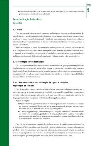 Arte
191
• identificar e considerar os aspectos relativos à subjetividade e à universalidade
presentes nas manifestações artísticas.
Contextualização Sociocultural
Conceitos
1. Cultura
Para a construção desse conceito concorre a abordagem de uma ampla variedade de
manifestações – música, dança, objetos de arte, representações, arquitetura, monumentos,
artefatos –, como patrimônio material e imaterial que caracteriza as diversas culturas,
identificando-as ou diferenciando-as no que se refere aos modos de produção, difusão e
acesso a esses bens.
Nessa abordagem, o aluno deve entender as funções social, cultural e educativa da
arte, compreendendo-as como construções pelas quais diversos agentes sociais – artistas,
críticos de arte, educadores, governantes, legisladores, patrocinadores, pesquisadores,
políticos, profissionais de instituições culturais e educacionais – são responsáveis.
2. Globalização versus localização
Para a compreensão e o aprofundamento desses conceitos, que aparecem explícita ou
implicitamente em oposição, a disciplina propõe o tratamento contrastivo dos recursos
tradicionais de produção e as novas tecnologias (concebendo-as como meios necessários à
inserção social) em relação à apreciação da arte, discutindo-se os limites e possibilidades
de coexistência entre tais recursos.
3 e 4. Arbitrariedade versus motivação de signos e símbolos,
negociação de sentidos
Para desenvolver os conceitos de arbitrariedade e motivação subjacentes aos signos e
símbolos, sugere-se abordá-los em contextos históricos, geográficos, políticos, econômicos,
sociais, culturais que geram diferentes sistemas simbólicos, os quais dão suporte às
linguagens artísticas e explicam historicamente as opções estéticas.
Alguns exemplos:
• O pensamento mágico-fenomenista do homem pré-histórico e sua crença no poder
da imagem parecem tê-lo movido a inscrever imagens de animais nas cavernas,
visando, talvez, a dominar uma realidade ameaçadora.
• A cultura egípcia antiga, fortemente ligada à religião, preconizava a imortalidade
da alma. Seus sacerdotes, produtores de arte, estabeleceram regras e proporções
nas imagens que são fruto e representação daquela organização político-religiosa
e de seu sistema de crenças e costumes.
Cabe, ainda, aprofundar o conceito de produto cultural de modo que as manifestações
artísticas e estéticas, tomadas como objetos de estudo e criação, sejam compreendidas como
produto – sem preconceito de gênero, etnia, faixa etária, origem social, origem geográfica,
crença e condição física ou mental – e como práticas modernas e contemporâneas de
humanização e aproximação entre pessoas e povos por intermédio da arte.
 