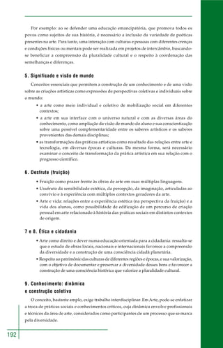 192
Por exemplo: ao se defender uma educação emancipatória, que promova todos os
povos como sujeitos de sua história, é necessário a inclusão da variedade de poéticas
presentes na arte. Para tanto, uma interação com culturas e pessoas com diferentes crenças
e condições físicas ou mentais pode ser realizada em projetos de intercâmbio, buscando-
se beneficiar a compreensão da pluralidade cultural e o respeito à coordenação das
semelhanças e diferenças.
5. Significado e visão de mundo
Conceitos essenciais que permitem a construção de um conhecimento e de uma visão
sobre as criações artísticas como expressões de perspectivas coletivas e individuais sobre
o mundo:
• a arte como meio individual e coletivo de mobilização social em diferentes
contextos;
• a arte em sua interface com o universo natural e com as diversas áreas do
conhecimento, como ampliação da visão de mundo do aluno e sua conscientização
sobre uma possível complementaridade entre os saberes artísticos e os saberes
provenientes das demais disciplinas;
• as transformações das práticas artísticas como resultado das relações entre arte e
tecnologia, em diversas épocas e culturas. Da mesma forma, será necessário
examinar o conceito de transformação da prática artística em sua relação com o
progresso científico.
6. Desfrute (fruição)
• Fruição como prazer frente às obras de arte em suas múltiplas linguagens.
• Usufruto da sensibilidade estética, da percepção, da imaginação, articuladas ao
convívio e à experiência com múltiplos contextos geradores da arte.
• Arte e vida: relações entre a experiência estética (na perspectiva da fruição) e a
vida dos alunos, como possibilidade de edificação de um percurso de criação
pessoal em arte relacionado à história das práticas sociais em distintos contextos
de origem.
7 e 8. Ética e cidadania
• Arte como direito e dever numa educação orientada para a cidadania: ressalta-se
que o estudo de obras locais, nacionais e internacionais favorece a compreensão
da diversidade e a construção de uma consciência cidadã planetária.
• Respeito ao patrimônio das culturas de diferentes regiões e épocas, e sua valorização,
com o objetivo de documentar e preservar a diversidade desses bens e favorecer a
construção de uma consciência histórica que valorize a pluralidade cultural.
9. Conhecimento: dinâmica
e construção coletiva
O conceito, bastante amplo, exige trabalho interdisciplinar. Em Arte, pode-se enfatizar
a troca de práticas sociais e conhecimentos críticos, cuja dinâmica envolve profissionais
e técnicos da área de arte, considerados como participantes de um processo que se marca
pela diversidade.
 