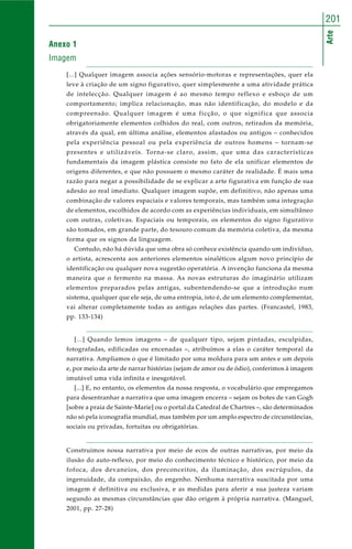 Arte
201
Anexo 1
Imagem
[...] Qualquer imagem associa ações sensório-motoras e representações, quer ela
leve à criação de um signo figurativo, quer simplesmente a uma atividade prática
de intelecção. Qualquer imagem é ao mesmo tempo reflexo e esboço de um
comportamento; implica relacionação, mas não identificação, do modelo e da
compreensão. Qualquer imagem é uma ficção, o que significa que associa
obrigatoriamente elementos colhidos do real, com outros, retirados da memória,
através da qual, em última análise, elementos afastados ou antigos – conhecidos
pela experiência pessoal ou pela experiência de outros homens – tornam-se
presentes e utilizáveis. Torna-se claro, assim, que uma das características
fundamentais da imagem plástica consiste no fato de ela unificar elementos de
origens diferentes, e que não possuem o mesmo caráter de realidade. É mais uma
razão para negar a possibilidade de se explicar a arte figurativa em função de sua
adesão ao real imediato. Qualquer imagem supõe, em definitivo, não apenas uma
combinação de valores espaciais e valores temporais, mas também uma integração
de elementos, escolhidos de acordo com as experiências individuais, em simultâneo
com outras, coletivas. Espaciais ou temporais, os elementos do signo figurativo
são tomados, em grande parte, do tesouro comum da memória coletiva, da mesma
forma que os signos da linguagem.
Contudo, não há dúvida que uma obra só conhece existência quando um indivíduo,
o artista, acrescenta aos anteriores elementos sinaléticos algum novo princípio de
identificação ou qualquer nova sugestão operatória. A invenção funciona da mesma
maneira que o fermento na massa. As novas estruturas do imaginário utilizam
elementos preparados pelas antigas, subentendendo-se que a introdução num
sistema, qualquer que ele seja, de uma entropia, isto é, de um elemento complementar,
vai alterar completamente todas as antigas relações das partes. (Francastel, 1983,
pp. 133-134)
[...] Quando lemos imagens – de qualquer tipo, sejam pintadas, esculpidas,
fotografadas, edificadas ou encenadas –, atribuímos a elas o caráter temporal da
narrativa. Ampliamos o que é limitado por uma moldura para um antes e um depois
e, por meio da arte de narrar histórias (sejam de amor ou de ódio), conferimos à imagem
imutável uma vida infinita e inesgotável.
[...] E, no entanto, os elementos da nossa resposta, o vocabulário que empregamos
para desentranhar a narrativa que uma imagem encerra – sejam os botes de van Gogh
[sobre a praia de Sainte-Marie] ou o portal da Catedral de Chartres –, são determinados
não só pela iconografia mundial, mas também por um amplo espectro de circunstâncias,
sociais ou privadas, fortuitas ou obrigatórias.
Construímos nossa narrativa por meio de ecos de outras narrativas, por meio da
ilusão do auto-reflexo, por meio do conhecimento técnico e histórico, por meio da
fofoca, dos devaneios, dos preconceitos, da iluminação, dos escrúpulos, da
ingenuidade, da compaixão, do engenho. Nenhuma narrativa suscitada por uma
imagem é definitiva ou exclusiva, e as medidas para aferir a sua justeza variam
segundo as mesmas circunstâncias que dão origem à própria narrativa. (Manguel,
2001, pp. 27-28)
 